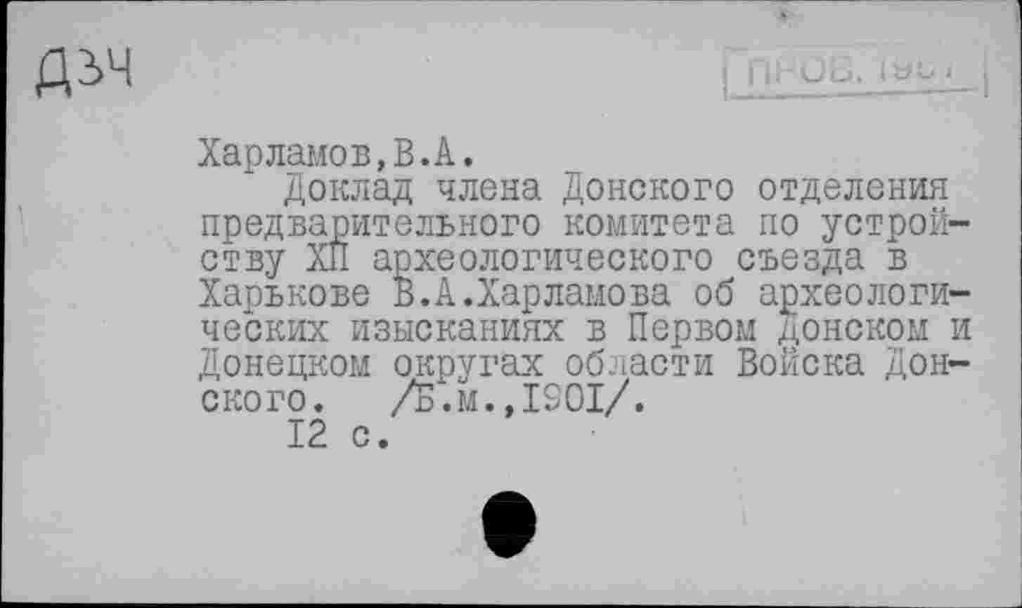 ﻿ДІЧ
Харламов,В.А.
Доклад члена Донского отделения предварительного комитета по устройству XII археологического съезда в Харькове В.А.Харламова об археологических изысканиях в Первом донском и Донецком округах области Войска Дон-ского.	/Б.м., 1901/.
12 с.